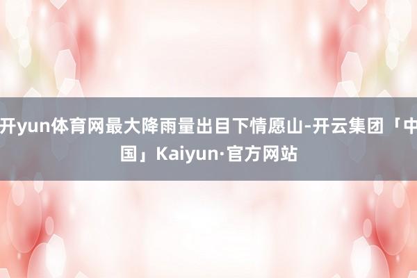 开yun体育网最大降雨量出目下情愿山-开云集团「中国」Kaiyun·官方网站