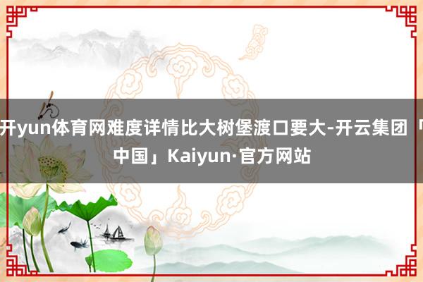 开yun体育网难度详情比大树堡渡口要大-开云集团「中国」Kaiyun·官方网站