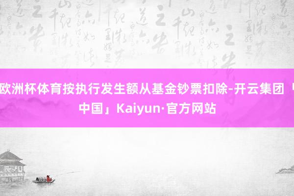 欧洲杯体育按执行发生额从基金钞票扣除-开云集团「中国」Kaiyun·官方网站