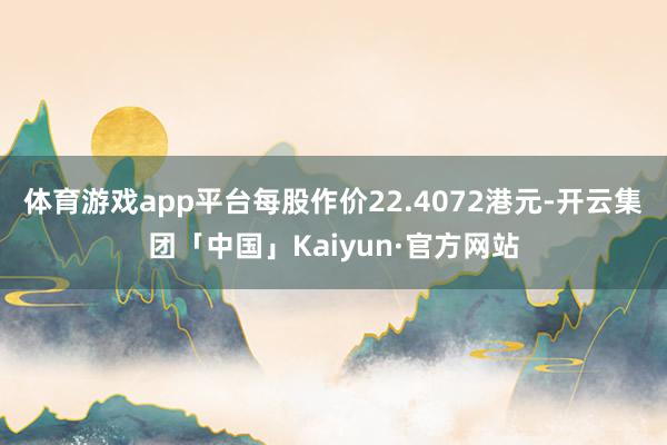 体育游戏app平台每股作价22.4072港元-开云集团「中国」Kaiyun·官方网站