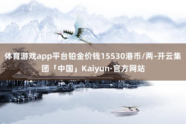 体育游戏app平台铂金价钱15530港币/两-开云集团「中国」Kaiyun·官方网站