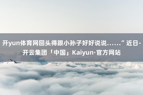 开yun体育网回头得跟小孙子好好说说……”近日-开云集团「中国」Kaiyun·官方网站