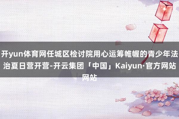 开yun体育网任城区检讨院用心运筹帷幄的青少年法治夏日营开营-开云集团「中国」Kaiyun·官方网站