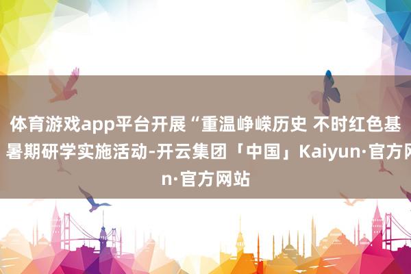 体育游戏app平台开展“重温峥嵘历史 不时红色基因”暑期研学实施活动-开云集团「中国」Kaiyun·官方网站