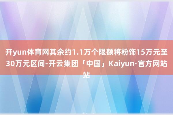 开yun体育网其余约1.1万个限额将粉饰15万元至30万元区间-开云集团「中国」Kaiyun·官方网站