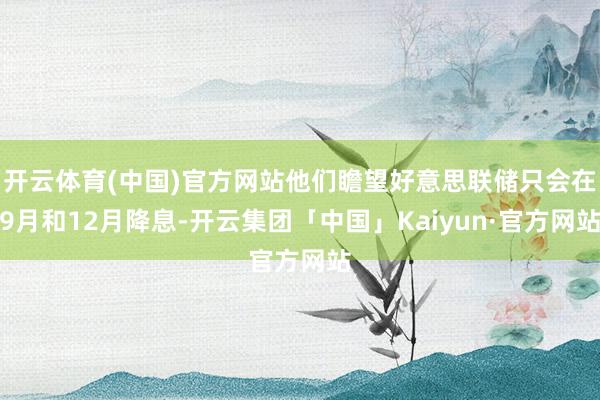 开云体育(中国)官方网站他们瞻望好意思联储只会在9月和12月降息-开云集团「中国」Kaiyun·官方网站