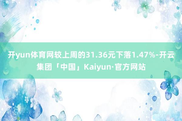 开yun体育网较上周的31.36元下落1.47%-开云集团「中国」Kaiyun·官方网站