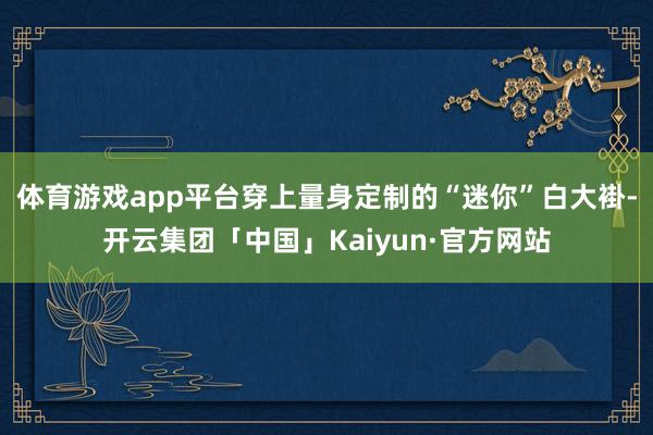 体育游戏app平台穿上量身定制的“迷你”白大褂-开云集团「中国」Kaiyun·官方网站