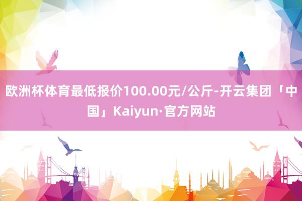 欧洲杯体育最低报价100.00元/公斤-开云集团「中国」Kaiyun·官方网站