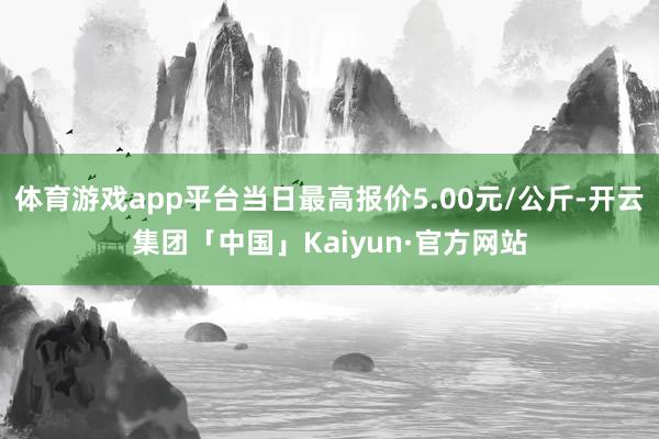 体育游戏app平台当日最高报价5.00元/公斤-开云集团「中国」Kaiyun·官方网站