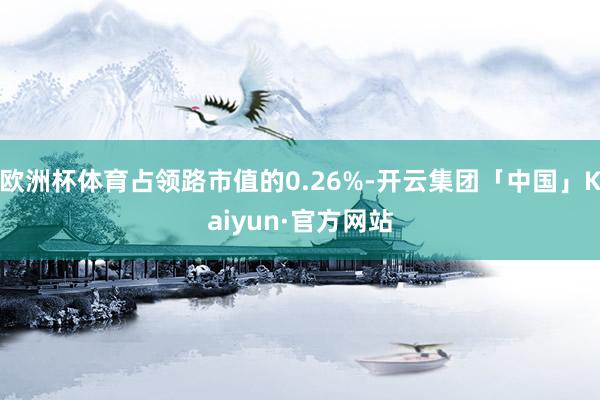 欧洲杯体育占领路市值的0.26%-开云集团「中国」Kaiyun·官方网站