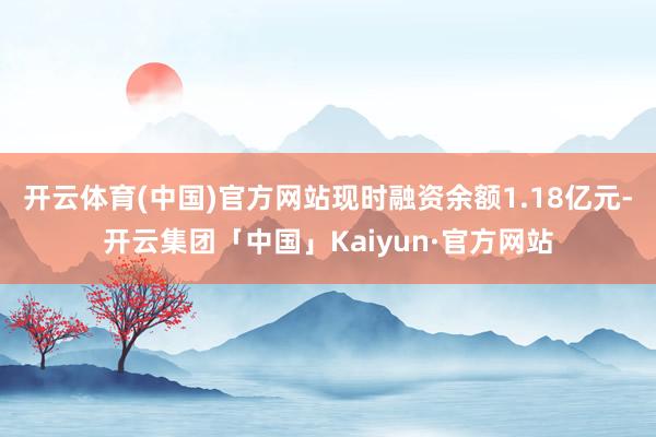 开云体育(中国)官方网站现时融资余额1.18亿元-开云集团「中国」Kaiyun·官方网站