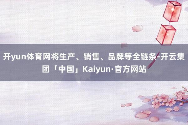 开yun体育网将生产、销售、品牌等全链条-开云集团「中国」Kaiyun·官方网站