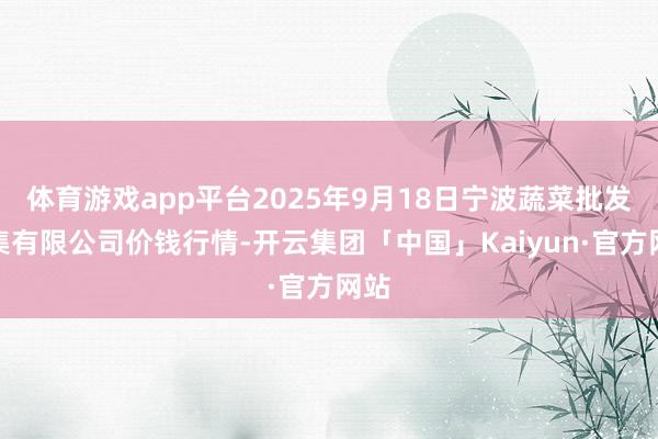 体育游戏app平台2025年9月18日宁波蔬菜批发市集有限公司价钱行情-开云集团「中国」Kaiyun·官方网站