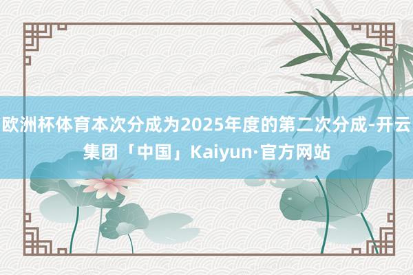欧洲杯体育本次分成为2025年度的第二次分成-开云集团「中国」Kaiyun·官方网站