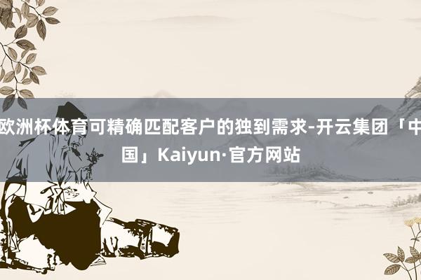 欧洲杯体育可精确匹配客户的独到需求-开云集团「中国」Kaiyun·官方网站