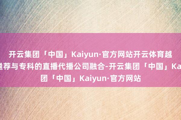开云集团「中国」Kaiyun·官方网站开云体育越来越多的企业遴荐与专科的直播代播公司融合-开云集团「中国」Kaiyun·官方网站