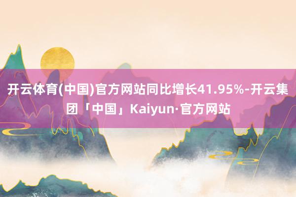 开云体育(中国)官方网站同比增长41.95%-开云集团「中国」Kaiyun·官方网站