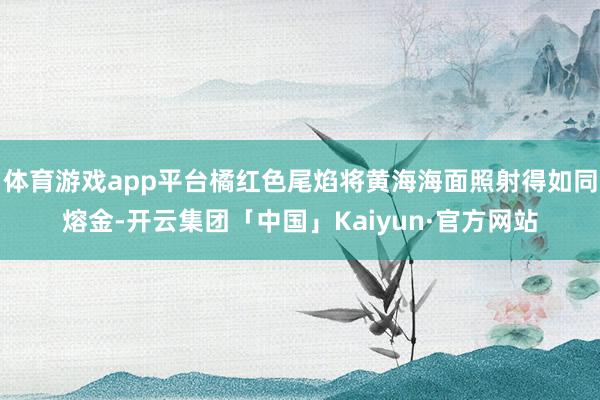 体育游戏app平台橘红色尾焰将黄海海面照射得如同熔金-开云集团「中国」Kaiyun·官方网站