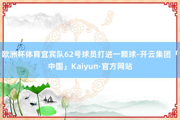 欧洲杯体育宜宾队62号球员打进一颗球-开云集团「中国」Kaiyun·官方网站