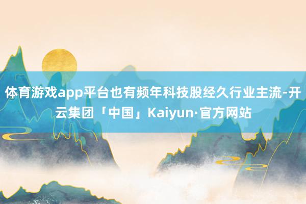 体育游戏app平台也有频年科技股经久行业主流-开云集团「中国」Kaiyun·官方网站