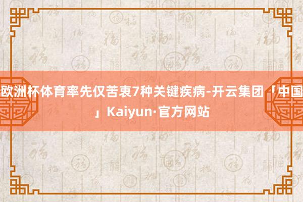 欧洲杯体育率先仅苦衷7种关键疾病-开云集团「中国」Kaiyun·官方网站