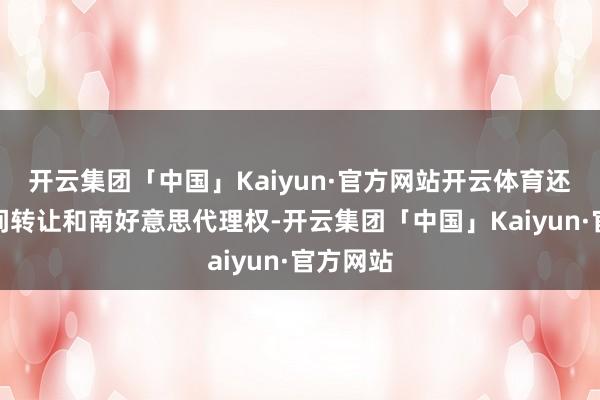 开云集团「中国」Kaiyun·官方网站开云体育还痛快期间转让和南好意思代理权-开云集团「中国」Kaiyun·官方网站