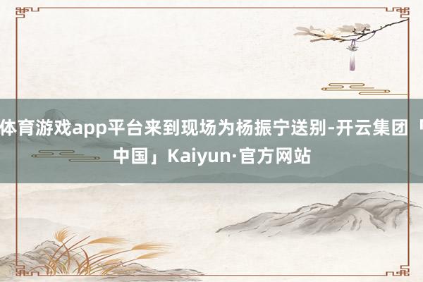 体育游戏app平台来到现场为杨振宁送别-开云集团「中国」Kaiyun·官方网站