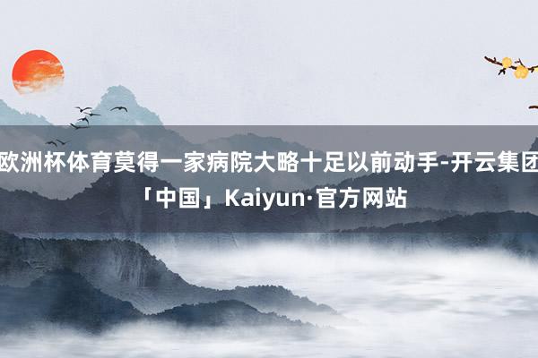 欧洲杯体育莫得一家病院大略十足以前动手-开云集团「中国」Kaiyun·官方网站