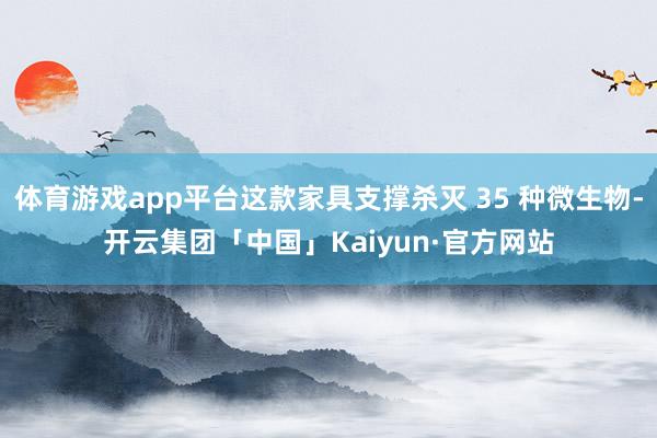 体育游戏app平台这款家具支撑杀灭 35 种微生物-开云集团「中国」Kaiyun·官方网站