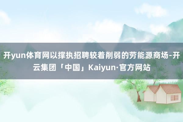 开yun体育网以撑执招聘较着削弱的劳能源商场-开云集团「中国」Kaiyun·官方网站