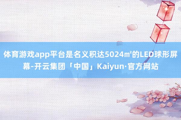 体育游戏app平台是名义积达5024㎡的LED球形屏幕-开云集团「中国」Kaiyun·官方网站